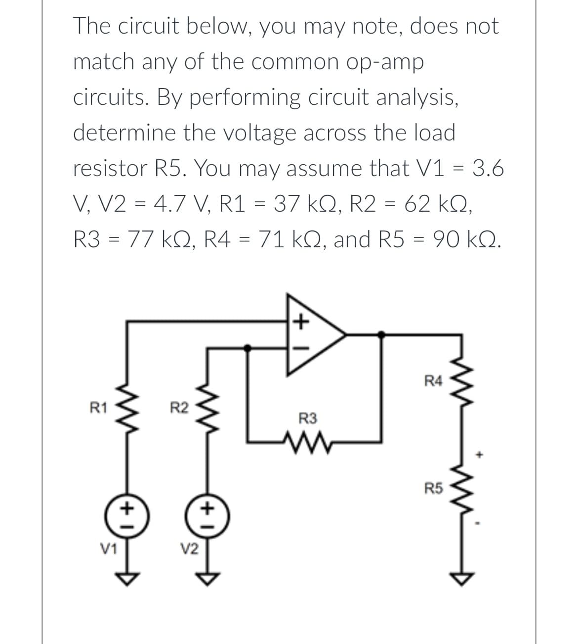 The circuit below, you may note, does not
match any of the common op-amp
circuits. By performing circuit analysis,
determine the voltage across the load
resistor R5. You may assume that V1 = 3.6
V, V2 = 4.7 V, R1 = 37 kQ, R2 = 62 KQ,
R3 = 77 kQ, R4 = 71 kQ, and R5 = 90 kQ.
R1
ww
V1
+
R2
V2
R3
R4
R5
mm D