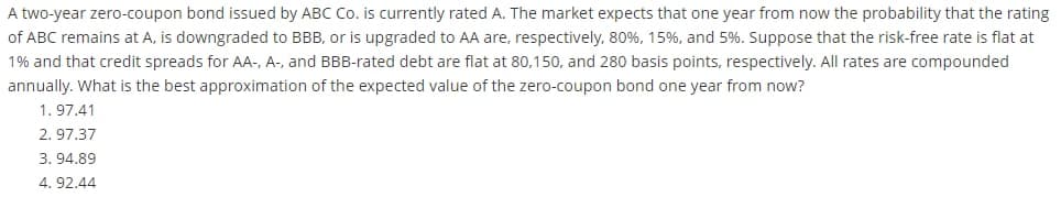 A two-year zero-coupon bond issued by ABC Co. is currently rated A. The market expects that one year from now the probability that the rating
of ABC remains at A, is downgraded to BBB, or is upgraded to AA are, respectively, 80%, 15%, and 5%. Suppose that the risk-free rate is flat at
1% and that credit spreads for AA-, A-, and BBB-rated debt are flat at 80,150, and 280 basis points, respectively. All rates are compounded
annually. What is the best approximation of the expected value of the zero-coupon bond one year from now?
1. 97.41
2. 97.37
3. 94.89
4. 92.44
