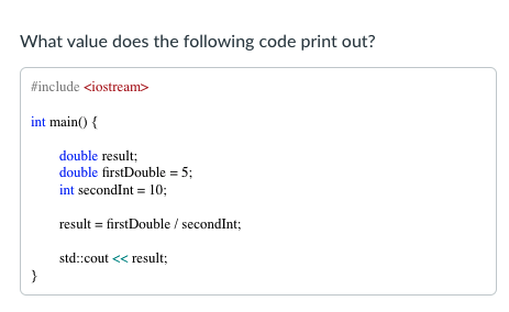 What value does the following code print out?
#include <iostream>
int main() {
double result;
double firstDouble = 5;
int secondInt = 10;
result = firstDouble / secondInt;
std::cout << result;
