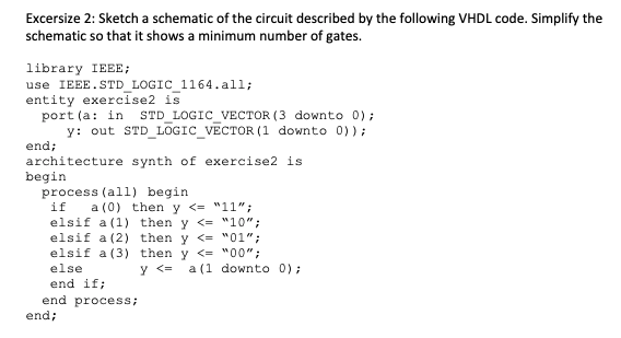 Excersize 2: Sketch a schematic of the circuit described by the following VHDL code. Simplify the
schematic so that it shows a minimum number of gates.
library IEEE;
use IEEE.STD LOGIC 1164.all;
entity exercise2 is
port (a: in
y: out STD_ LOGIC_VECTOR (1 downto 0));
STD LOGIC_VECTOR (3 downto 0);
end;
architecture synth of exercise2 is
begin
process (all) begin
a (0) then y <= "11";
elsif a (1) then y <= "10";
elsif a (2) then y <= "01";
elsif a (3) then y <= "00";
y <=
if
else
a (1 downto 0);
end if;
end process;
end;
