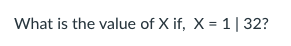 What is the value of X if, X = 1| 32?
