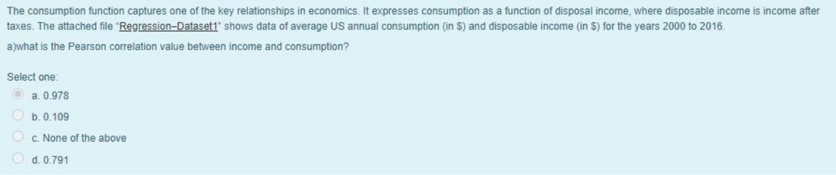 The consumption function captures one of the key relationships in economics. It expresses consumption as a function of disposal income, where disposable income is income after
taxes. The attached file "Regression-Dataset1" shows data of average US annual consumption (in $) and disposable income (in $) for the years 2000 to 2016.
a)what is the Pearson correlation value between income and consumption?
Select one:
Ⓒa. 0.978
b. 0.109
c. None of the above
d. 0.791
