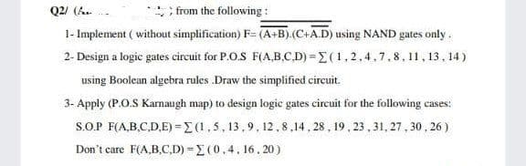 Q2/ (h.
from the following :
1- Implement ( without simplification) F= (A+B).(C+A.D) using NAND gates only.
2- Design a logic gates circuit for P.O.S F(A,B.C.D) =E(1,2,4,7,8,11, 13, 14 )
using Boolean algebra rules .Draw the simplified circuit.
3- Apply (P.O.S Karnaugh map) to design logic gates circuit for the following cases:
S.O.P F(A,B.C.D,E) =E(1,5, 13,9, 12,8,14, 28 , 19, 23 , 31, 27 , 30 , 26 )
Don't care F(A,B,C.D) =E (0,4, 16. 20 )

