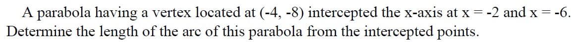 A parabola having a vertex located at (-4, -8) intercepted the x-axis at x = -2 and x = -6.
Determine the length of the arc of this parabola from the intercepted points.
