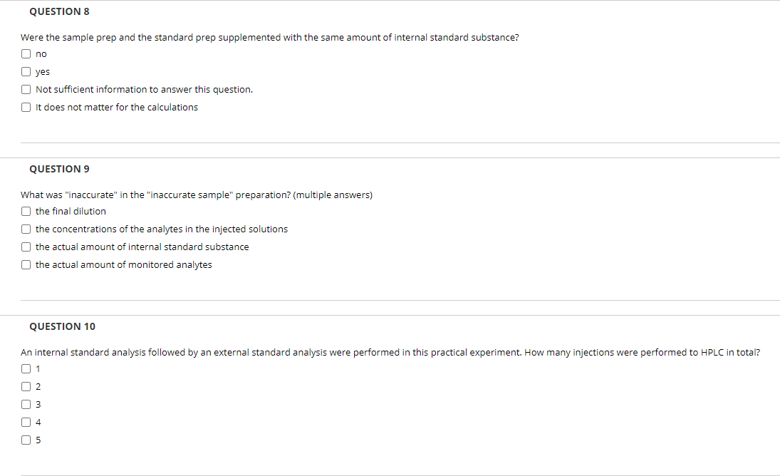 QUESTION 8
Were the sample prep and the standard prep supplemented with the same amount of internal standard substance?
O no
O yes
O Not sufficient information to answer this question.
O It does not matter for the calculations
QUESTION 9
What was "inaccurate" in the "inaccurate sample" preparation? (multiple answers)
O the final dilution
O the concentrations of the analytes in the injected solutions
O the actual amount of internal standard substance
O the actual amount of monitored analytes
QUESTION 10
An internal standard analysis followed by an external standard analysis were performed in this practical experiment. How many injections were performed to HPLC in total?
O 1
O 2
O 3
O 4
O 5
