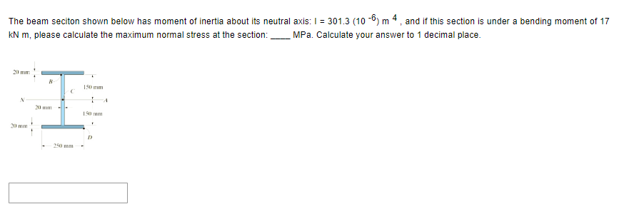 The beam seciton shown below has moment of inertia about its neutral axis: 1 = 301.3 (106) m 4, and if this section is under a bending moment of 17
kN m, please calculate the maximum normal stress at the section: MPa. Calculate your answer to 1 decimal place.
20 mm
N
20 mm
H
20 mm
250 mm
150 mm
1 A
150 mm