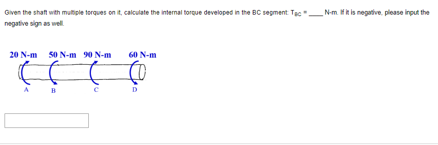 Given the shaft with multiple torques on it, calculate the internal torque developed in the BC segment: TBC =
negative sign as well.
20 N-m
A
50 N-m 90 N-m
B
C
60 N-m
D
N-m. If it is negative, please input the