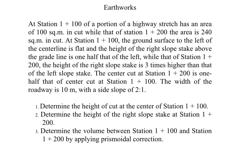 Earthworks
At Station 1 + 100 of a portion of a highway stretch has an area
of 100 sq.m. in cut while that of station 1 + 200 the area is 240
sq.m. in cut. At Station 1 + 100, the ground surface to the left of
the centerline is flat and the height of the right slope stake above
the grade line is one half that of the left, while that of Station 1 +
200, the height of the right slope stake is 3 times higher than that
of the left slope stake. The center cut at Station 1 + 200 is one-
half that of center cut at Station 1 + 100. The width of the
roadway is 10 m, with a side slope of 2:1.
1. Determine the height of cut at the center of Station 1 + 100.
2. Determine the height of the right slope stake at Station 1 +
200.
3. Determine the volume between Station 1 + 100 and Station
1+ 200 by applying prismoidal correction.

