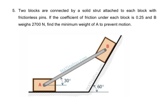 5. Two blocks are connected by a solid strut attached to each block with
frictionless pins. If the coefficient of friction under each block is 0.25 and B
weighs 2700 N, find the minimum weight of A to prevent motion.
MATHalino com
30
A
60°
wwww.m
