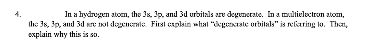 4.
In a hydrogen atom, the 3s, 3p, and 3d orbitals are degenerate. In a multielectron atom,
the 3s, 3p, and 3d are not degenerate. First explain what “degenerate orbitals" is referring to. Then,
explain why this is so.
