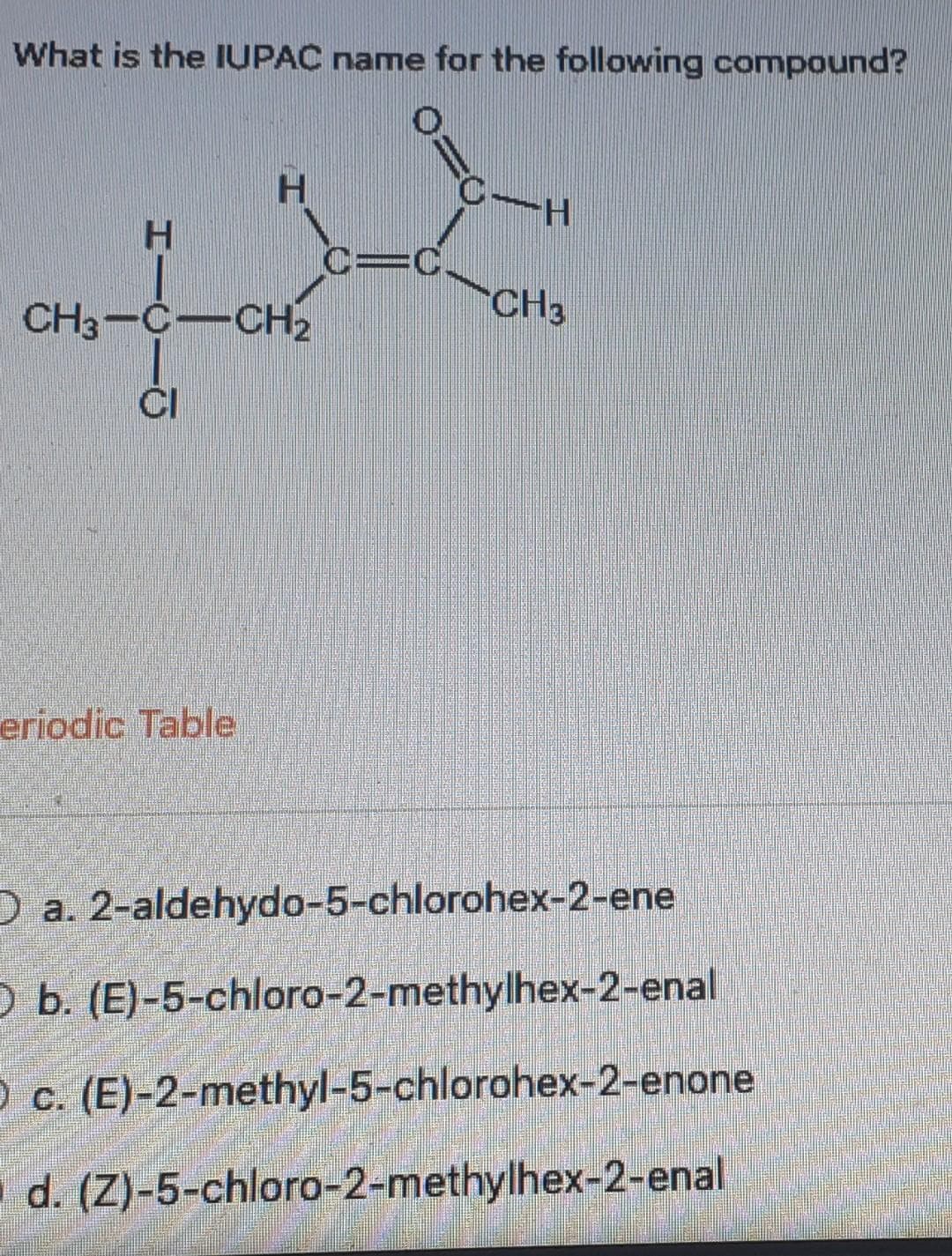 What is the IUPAC name for the following compound?
H
H
CH3-C-CH₂
eriodic Table
0.
C-H
CH3
O a. 2-aldehydo-5-chlorohex-2-ene
O b. (E)-5-chloro-2-methylhex-2-enal
O c. (E)-2-methyl-5-chlorohex-2-enone
d. (Z)-5-chloro-2-methylhex-2-enal