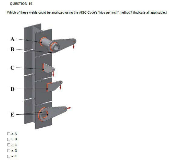 QUESTION 19
Which of these welds could be analyzed using the AISC Code's "kips per inch" method? (Indicate all applicable.)
A
В
C
D
E
a. A
6. B
O c. C
O d. D
e. E
O O O O C
