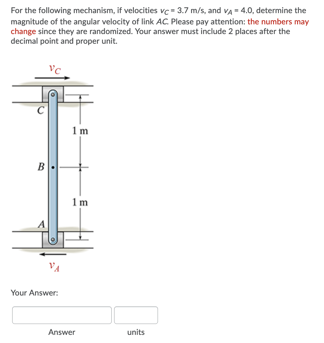 For the following mechanism, if velocities vc = 3.7 m/s, and vA = 4.0, determine the
magnitude of the angular velocity of link AC. Please pay attention: the numbers may
change since they are randomized. Your answer must include 2 places after the
decimal point and proper unit.
1 m
В
1 m
A
VA
Your Answer:
Answer
units
