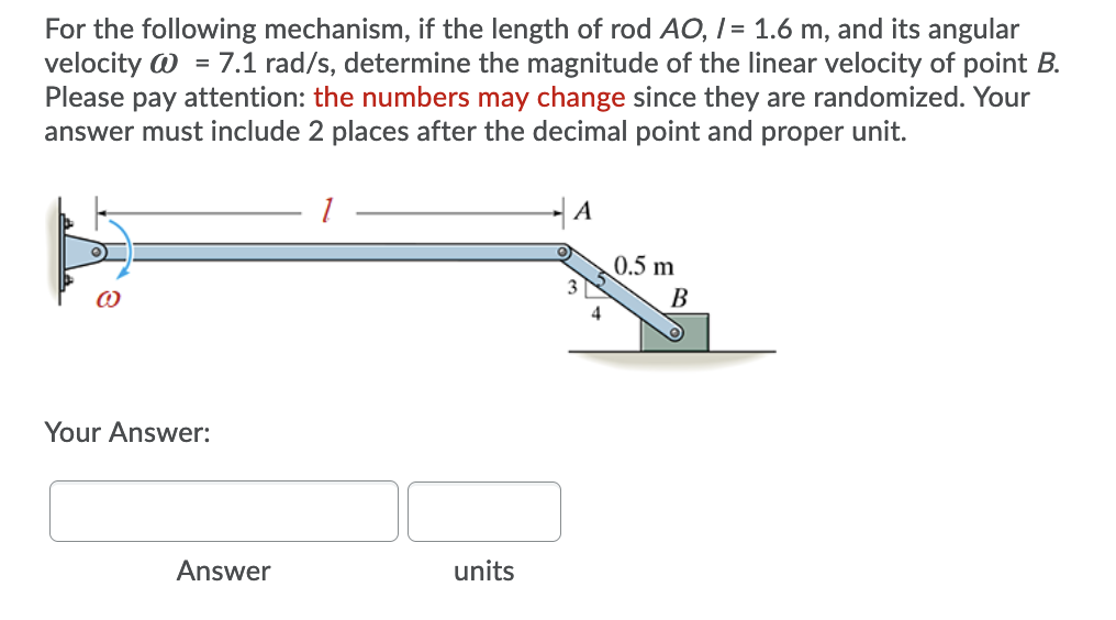 For the following mechanism, if the length of rod AO, I = 1.6 m, and its angular
velocity W = 7.1 rad/s, determine the magnitude of the linear velocity of point B.
Please pay attention: the numbers may change since they are randomized. Your
answer must include 2 places after the decimal point and proper unit.
| A
0.5 m
В
4
Your Answer:
Answer
units

