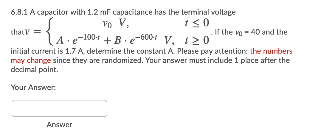 6.8.1 A capacitor with 1.2 mF capacitance has the terminal voltage
vo V,
t < 0
thaty =
. If the vo = 40 and the
A
,-100-t
• e
+ B ·e-600-t
V, t> 0
initial current is 1.7 A, determine the constant A. Please pay attention: the numbers
may change since they are randomized. Your answer must include 1 place after the
decimal point.
Your Answer:
Answer
