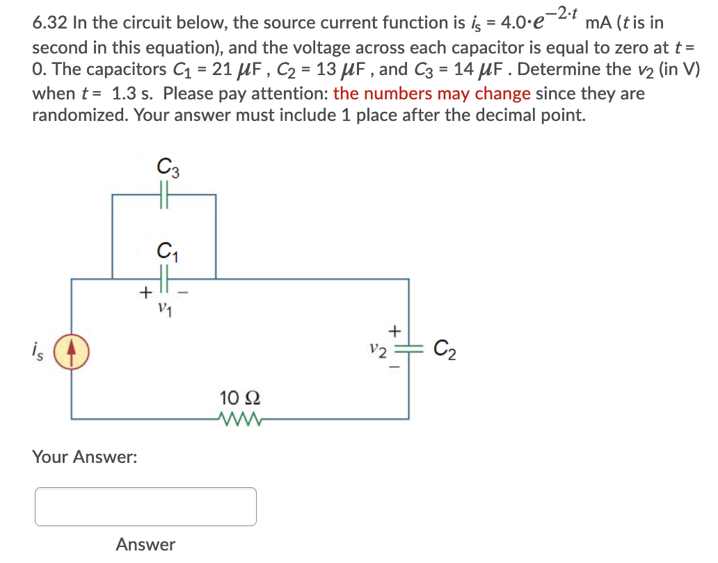 6.32 In the circuit below, the source current function is i, = 4.0.e¯2"
mA (tis in
%3D
second in this equation), and the voltage across each capacitor is equal to zero at t =
0. The capacitors C = 21 UF , C2 = 13 UF , and C3 = 14 UF . Determine the v2 (in V)
when t= 1.3 s. Please pay attention: the numbers may change since they are
randomized. Your answer must include 1 place after the decimal point.
%3D
%3D
C3
C,
+
+
is
C2
10 Ω
Your Answer:
Answer
