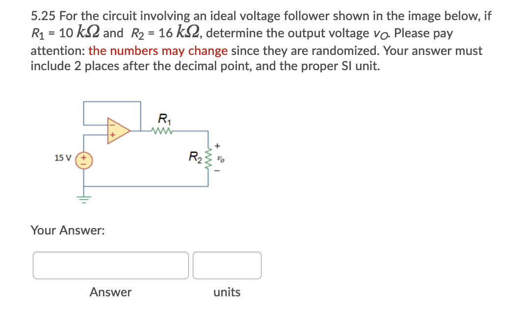 5.25 For the circuit involving an ideal voltage follower shown in the image below, if
R1 = 10 k2 and R2 = 16 k2, determine the output voltage vo Please pay
attention: the numbers may change since they are randomized. Your answer must
include 2 places after the decimal point, and the proper SI unit.
R,
15 V
Your Answer:
Answer
units
