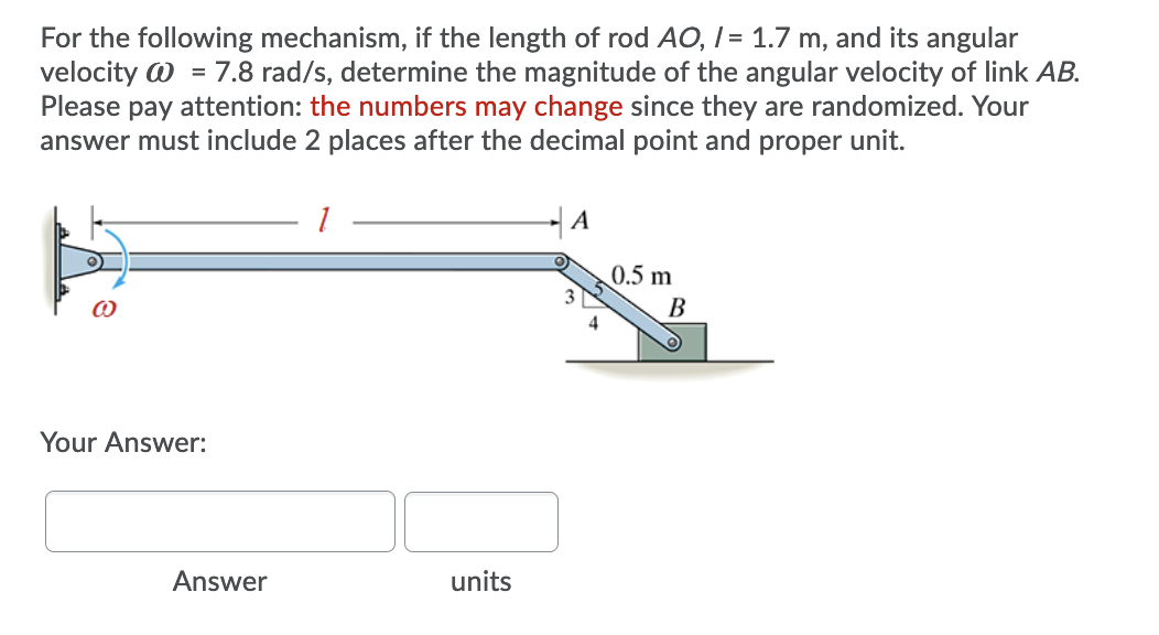 For the following mechanism, if the length of rod AO, I = 1.7 m, and its angular
velocity W = 7.8 rad/s, determine the magnitude of the angular velocity of link AB.
Please pay attention: the numbers may change since they are randomized. Your
answer must include 2 places after the decimal point and proper unit.
%3D
A
0.5 m
В
Your Answer:
Answer
units
