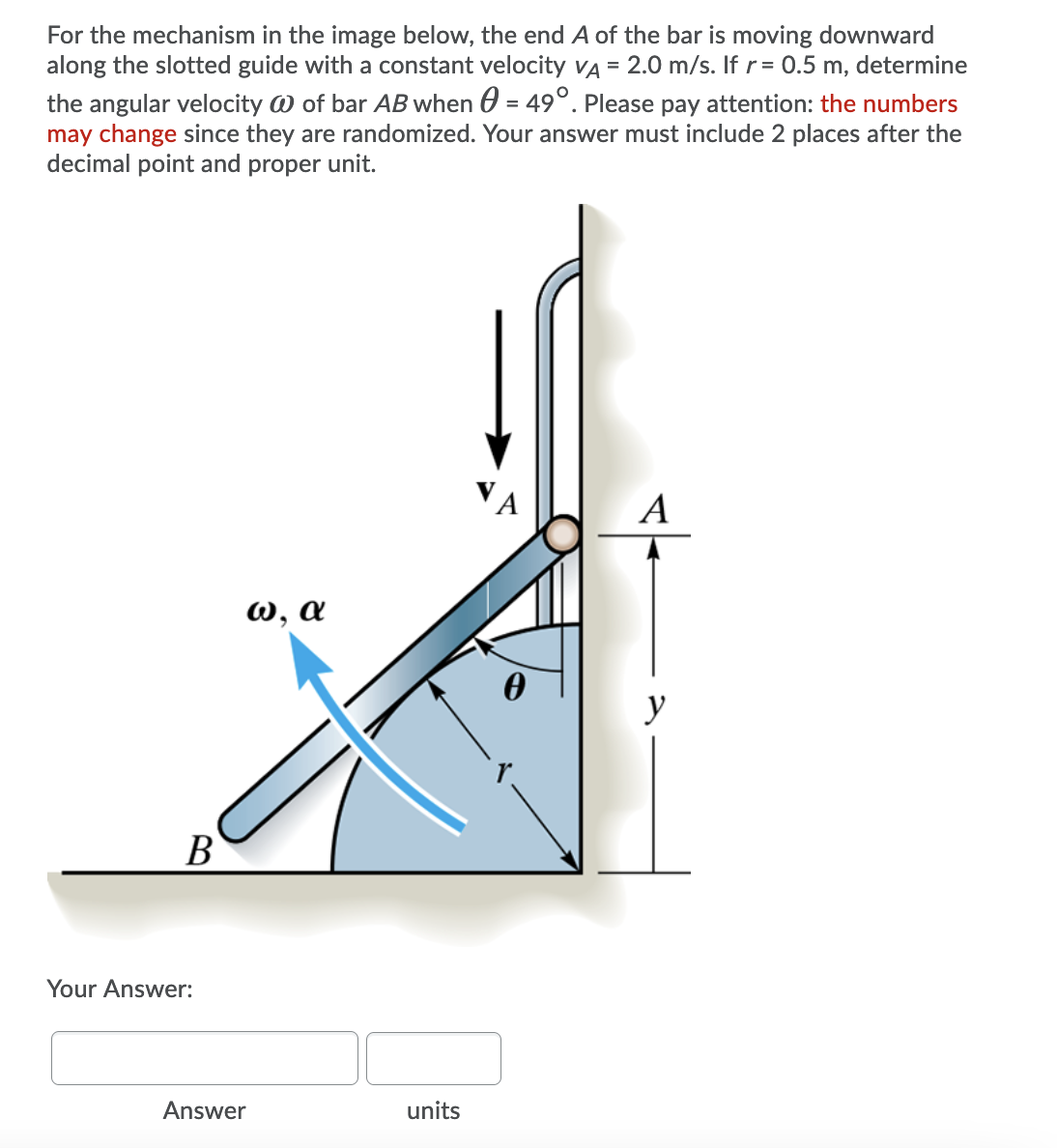 For the mechanism in the image below, the end A of the bar is moving downward
along the slotted guide with a constant velocity VA = 2.0 m/s. If r = 0.5 m, determine
the angular velocity W of bar AB when 0 = 49°. Please pay attention: the numbers
may change since they are randomized. Your answer must include 2 places after the
decimal point and proper unit.
A
W, a
у
В
Your Answer:
Answer
units
