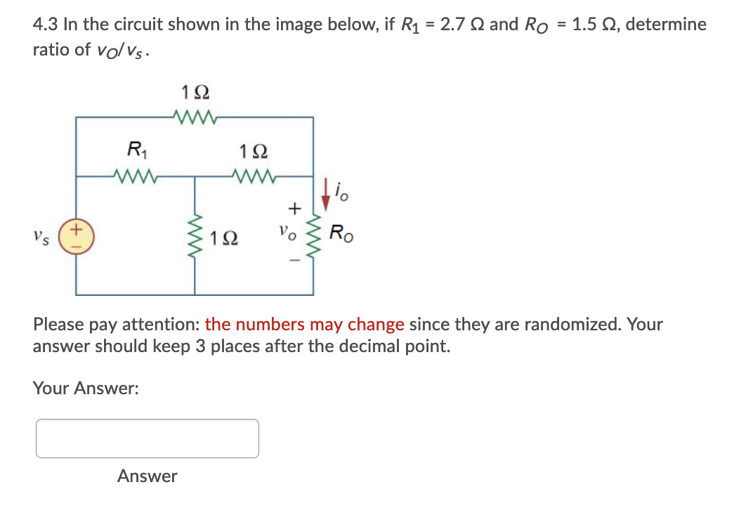 4.3 In the circuit shown in the image below, if R1 = 2.7 SQ and Ro = 1.5 Q, determine
ratio of vo/ vs.
R,
1Ω
+
+.
1Ω
Ro
Please pay attention: the numbers may change since
answer should keep 3 places after the decimal point.
are randomized. Your
Your Answer:
Answer
