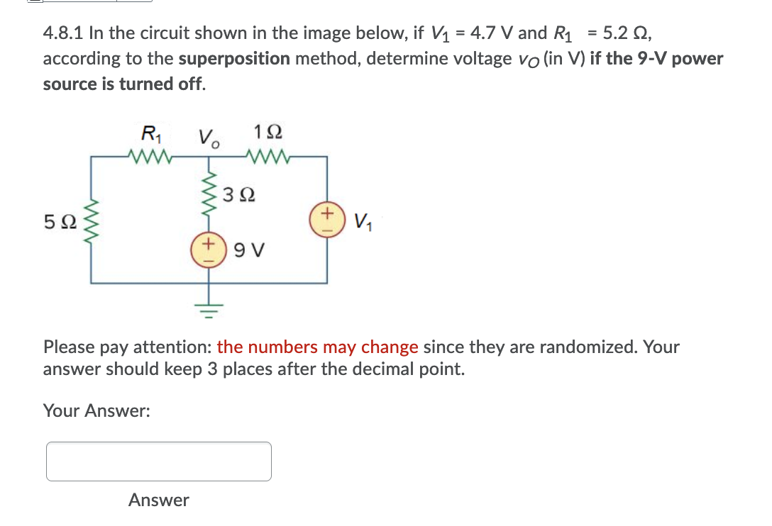 4.8.1 In the circuit shown in the image below, if V1 = 4.7 V and R1 = 5.2 Q,
according to the superposition method, determine voltage vo (in V) if the 9-V power
source is turned off.
R1
Vo
1Ω
3Ω
5Ω
9 V
Please pay attention: the numbers may change since they are randomized. Your
answer should keep 3 places after the decimal point.
Your Answer:
Answer
