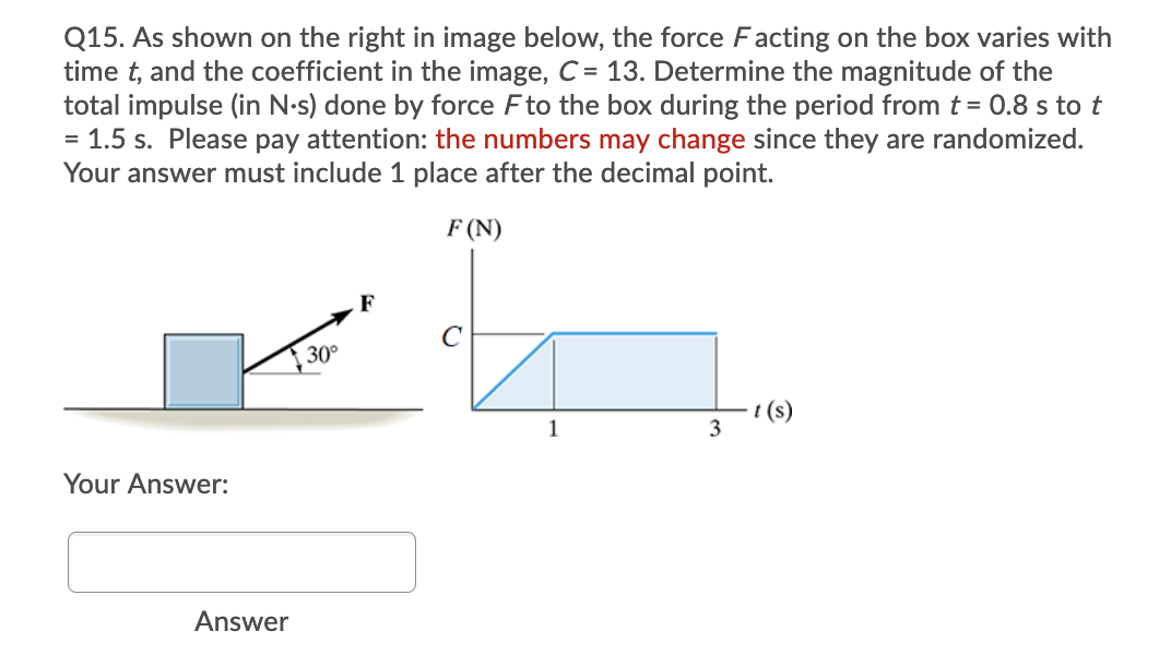 Q15. As shown on the right in image below, the force Facting on the box varies with
time t, and the coefficient in the image, C = 13. Determine the magnitude of the
total impulse (in N-s) done by force Fto the box during the period from t = 0.8 s to t
= 1.5 s. Please pay attention: the numbers may change since they are randomized.
Your answer must include 1 place after the decimal point.
F (N)
C
30°
(s)
3
1
Your Answer:
Answer
