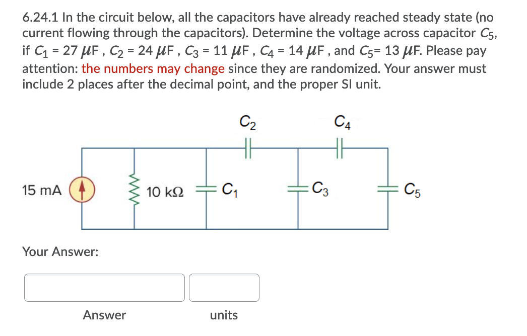 6.24.1 In the circuit below, all the capacitors have already reached steady state (no
current flowing through the capacitors). Determine the voltage across capacitor C5,
if C = 27 UF , C2 = 24 UF , C3 = 11 UF , C4 = 14 UF , and C5= 13 UF. Please pay
attention: the numbers may change since they are randomized. Your answer must
include 2 places after the decimal point, and the proper SI unit.
C2
C4
15 mA
10 k2
C3
C5
Your Answer:
Answer
units
