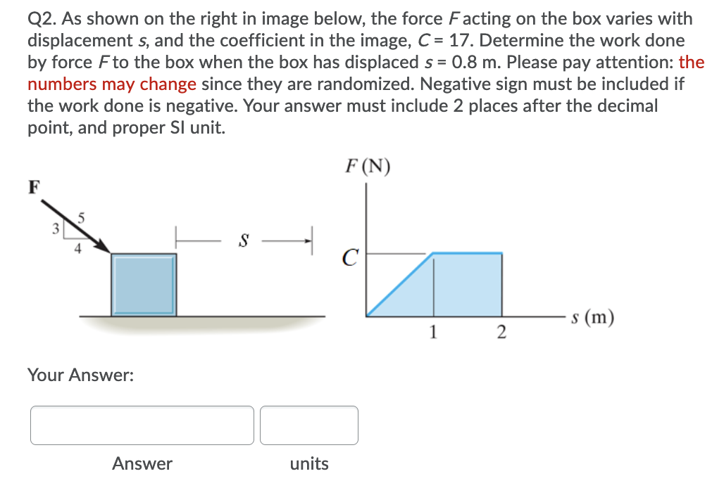 Q2. As shown on the right in image below, the force Facting on the box varies with
displacement s, and the coefficient in the image, C = 17. Determine the work done
by force Fto the box when the box has displaced s = 0.8 m. Please pay attention: the
numbers may change since they are randomized. Negative sign must be included if
the work done is negative. Your answer must include 2 places after the decimal
point, and proper SI unit.
F (N)
F
ㅜ
C
4
s (m)
S
1
2
Your Answer:
Answer
units
