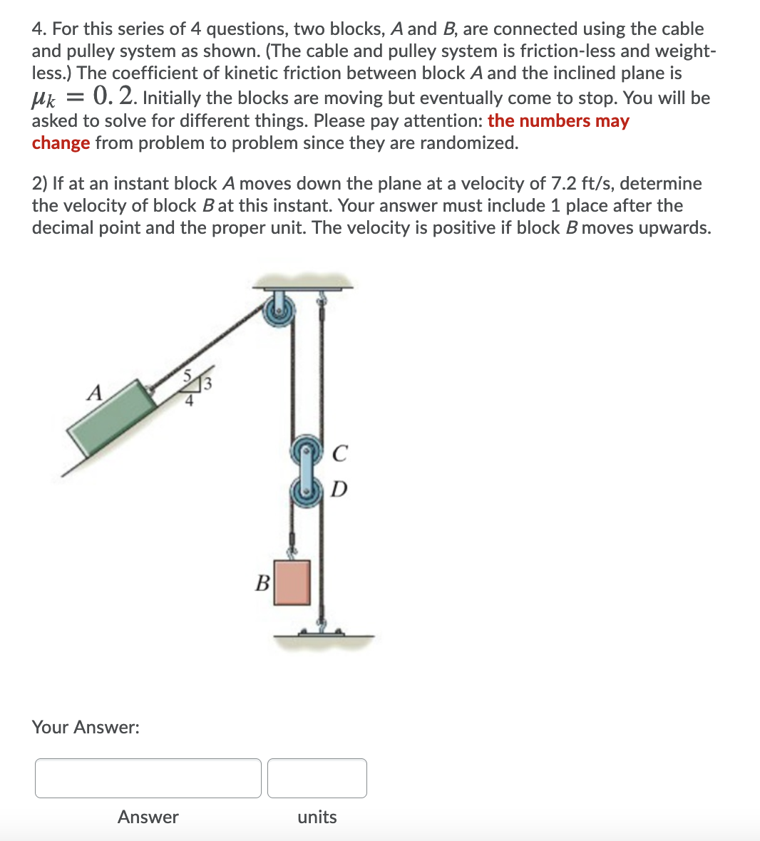 4. For this series of 4 questions, two blocks, A and B, are connected using the cable
and pulley system as shown. (The cable and pulley system is friction-less and weight-
less.) The coefficient of kinetic friction between block A and the inclined plane is
Uk = 0. 2. Initially the blocks are moving but eventually come to stop. You will be
asked to solve for different things. Please pay attention: the numbers may
change from problem to problem since they are randomized.
2) If at an instant block A moves down the plane at a velocity of 7.2 ft/s, determine
the velocity of block Bat this instant. Your answer must include 1 place after the
decimal point and the proper unit. The velocity is positive if block B moves upwards.
A
D
B
Your Answer:
Answer
units

