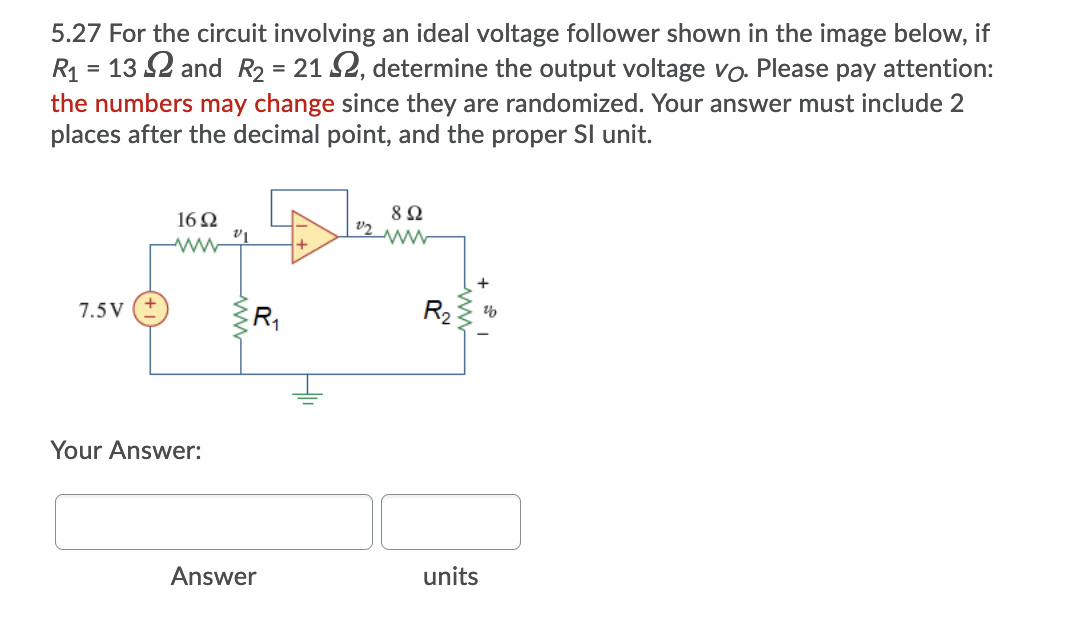 5.27 For the circuit involving an ideal voltage follower shown in the image below, if
R1 = 13 2 and R2 = 21 2, determine the output voltage vo. Please pay attention:
the numbers may change since they are randomized. Your answer must include 2
places after the decimal point, and the proper Sl unit.
16Q
ww
7.5V
R2
Your Answer:
Answer
units
