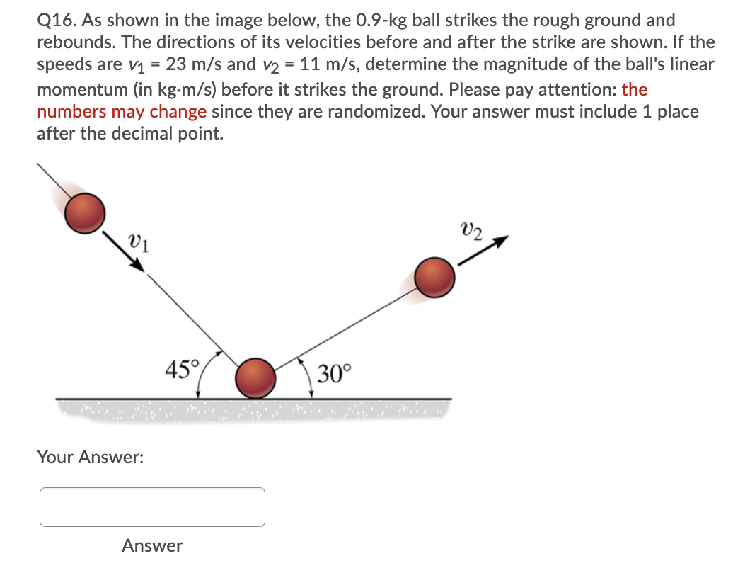 Q16. As shown in the image below, the 0.9-kg ball strikes the rough ground and
rebounds. The directions of its velocities before and after the strike are shown. If the
speeds are v = 23 m/s and v2 = 11 m/s, determine the magnitude of the ball's linear
momentum (in kg-m/s) before it strikes the ground. Please pay attention: the
numbers may change since they are randomized. Your answer must include 1 place
after the decimal point.
V2
V1
45°
30°
Your Answer:
Answer
