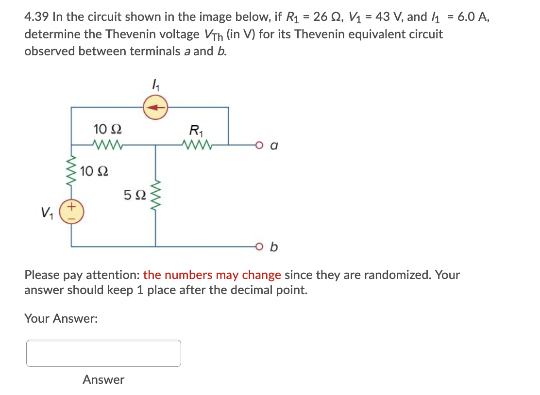 4.39 In the circuit shown in the image below, if R1 = 26 Q, V1 = 43 V, and 1 = 6.0 A,
determine the Thevenin voltage VTh (in V) for its Thevenin equivalent circuit
observed between terminals a and b.
10 Ω
R1
a
10 Ω
5Ω
V,
o b
Please pay attention: the numbers may change since they are randomized. Your
answer should keep 1 place after the decimal point.
Your Answer:
Answer
