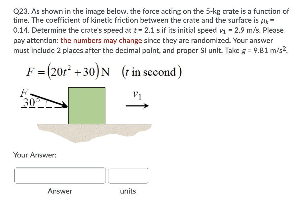 Q23. As shown in the image below, the force acting on the 5-kg crate is a function of
time. The coefficient of kinetic friction between the crate and the surface is uk=
0.14. Determine the crate's speed at t= 2.1 s if its initial speed v1 = 2.9 m/s. Please
pay attention: the numbers may change since they are randomized. Your answer
must include 2 places after the decimal point, and proper Sl unit. Take g = 9.81 m/s2.
F = (201² +30)N (t in second)
F.
30
V1
Your Answer:
Answer
units
