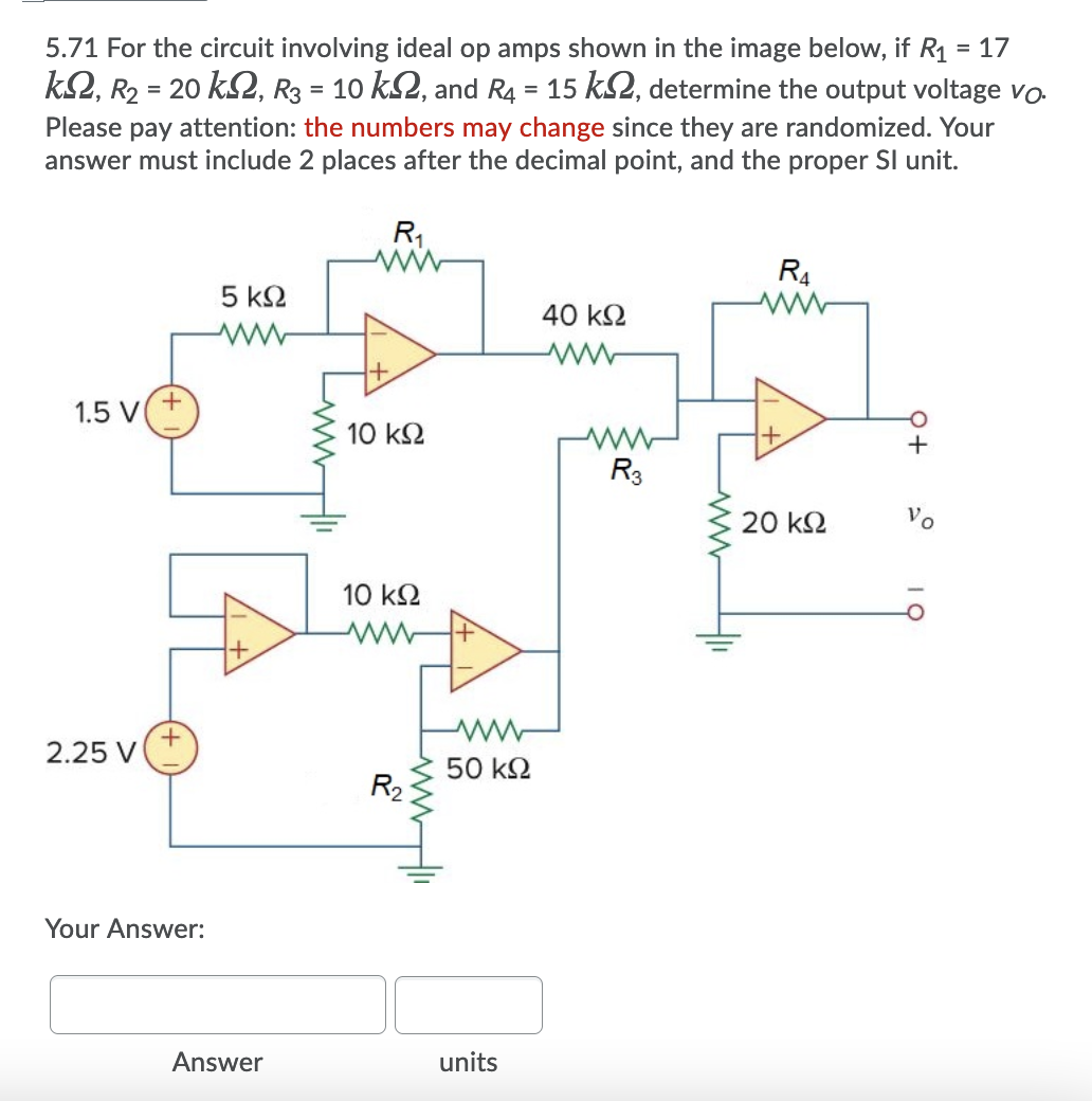 5.71 For the circuit involving ideal op amps shown in the image below, if R1 = 17
%3D
k2, R2 = 20 k2, R3 = 10 k2, and R4 = 15 kS2, determine the output voltage vo
Please pay attention: the numbers may change since they are randomized. Your
answer must include 2 places after the decimal point, and the proper SI unit.
R1
R4
5 ΚΩ
40 k2
+
1.5 V
10 k2
R3
20 k2
Vo
10 k2
2.25 V
50 k2
R2
Your Answer:
Answer
units
