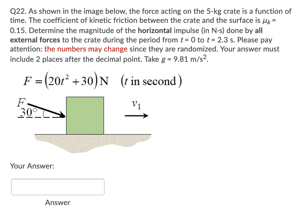 Q22. As shown in the image below, the force acting on the 5-kg crate is a function of
time. The coefficient of kinetic friction between the crate and the surface is uk =
0.15. Determine the magnitude of the horizontal impulse (in N-s) done by all
external forces to the crate during the period from t = 0 to t= 2.3 s. Please pay
attention: the numbers may change since they are randomized. Your answer must
include 2 places after the decimal point. Take g = 9.81 m/s2.
%3D
F = (201² +30) N (t in second)
F =
F.
30
V1
Your Answer:
Answer
