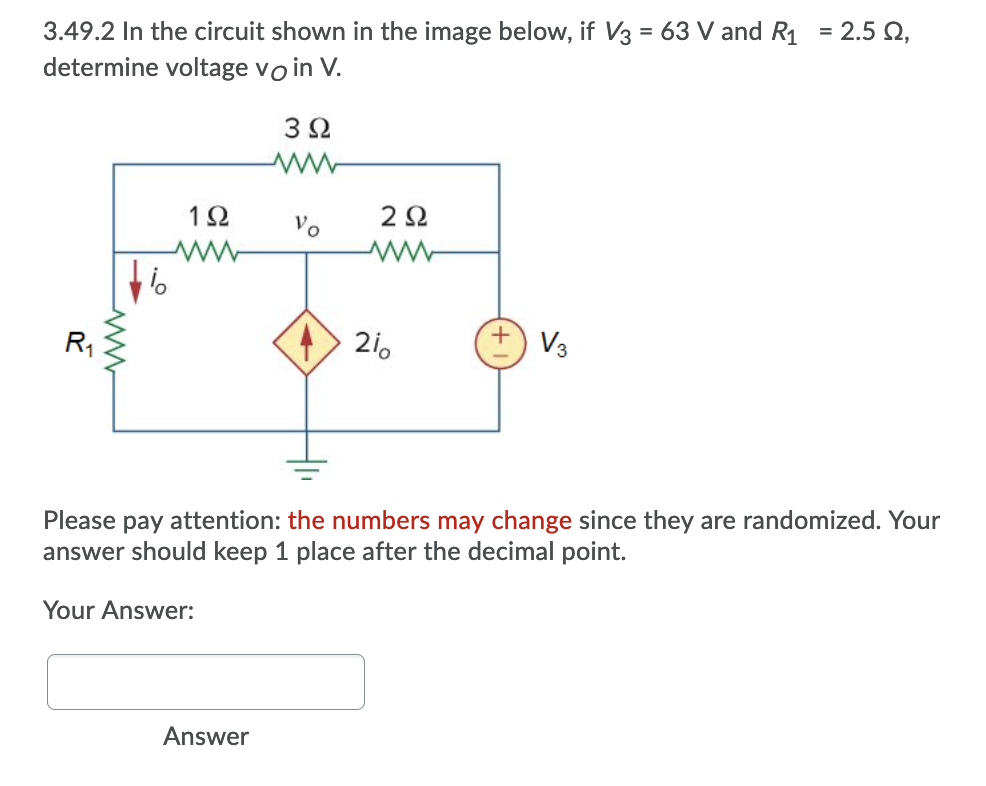 3.49.2 In the circuit shown in the image below, if V3 = 63 V and R1
determine voltage vo in V.
= 2.5 Q,
3Ω
1Ω
2Ω
Vo
R,
> 2i.
V3
Please pay attention: the numbers may change since they are randomized. Your
answer should keep 1 place after the decimal point.
Your Answer:
Answer
