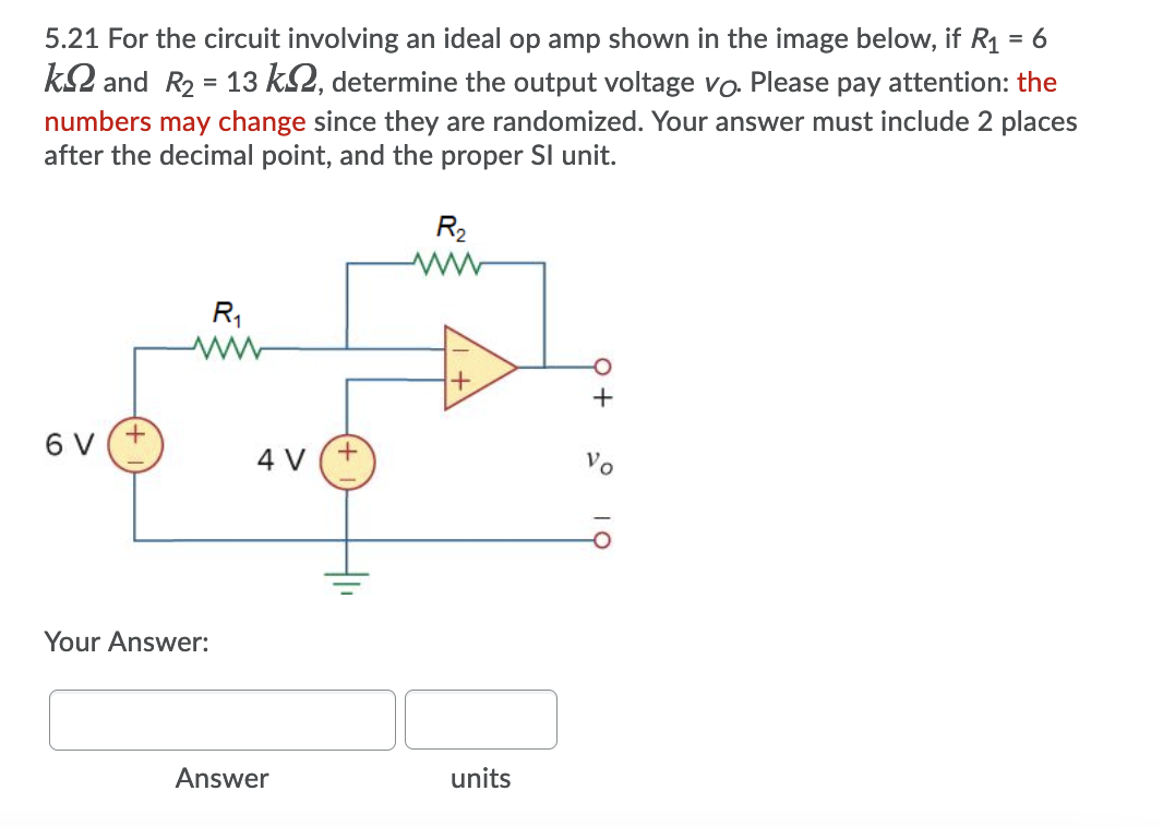 R1 = 6
k2 and R2 = 13 k2, determine the output voltage vo. Please pay attention: the
5.21 For the circuit involving an ideal op amp shown in the image below,
numbers may change since they are randomized. Your answer must include 2 places
after the decimal point, and the proper SI unit.
R2
R1
6 V (+
4 V
Vo
Your Answer:
Answer
units
19
