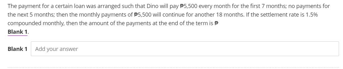 The payment for a certain loan was arranged such that Dino will pay $5,500 every month for the first 7 months; no payments for
the next 5 months; then the monthly payments of $5,500 will continue for another 18 months. If the settlement rate is 1.5%
compounded monthly, then the amount of the payments at the end of the term is
Blank 1.
Blank 1 Add your answer