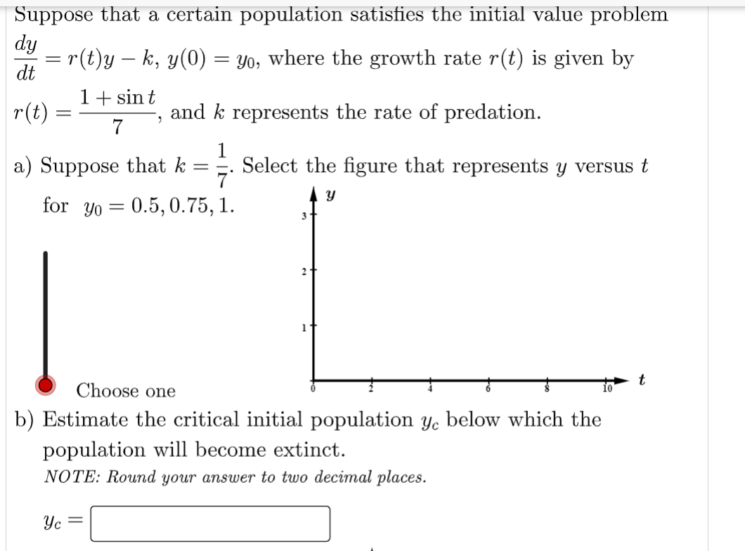 Suppose that a certain population satisfies the initial value problem
dy
= r(t)y – k, y(0) = yo, where the growth rate r(t) is given by
dt
1+ sint
7
r(t)
and k represents the rate of predation.
1
7'
for yo 0.5, 0.75, 1.
=
=
a) Suppose that k
=
Yc
Select the figure that represents y versus t
Y
3
21
Choose one
b) Estimate the critical initial population ye below which the
population will become extinct.
NOTE: Round your answer to two decimal places.