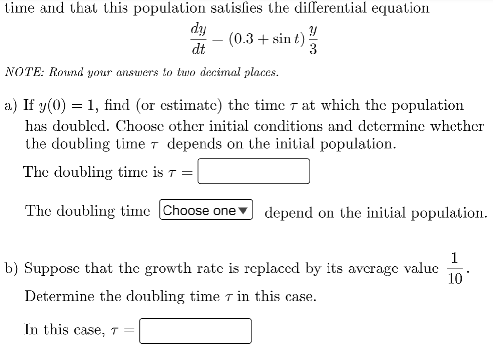 time and that this population satisfies the differential equation
Y
(0.3+ sin t)
dy
dt
NOTE: Round your answers to two decimal places.
=
3
a) If y(0) = 1, find (or estimate) the time – at which the population
has doubled. Choose other initial conditions and determine whether
the doubling time 7 depends on the initial population.
The doubling time is 7 =
The doubling time Choose one ▼ depend on the initial population.
b) Suppose that the growth rate is replaced by its average value 10
Determine the doubling time in this case.
In this case, t =
