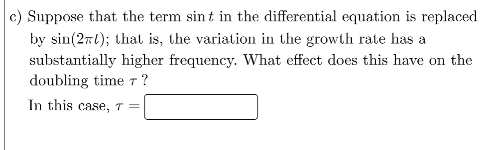 c) Suppose that the term sint in the differential equation is replaced
by sin(2πt); that is, the variation in the growth rate has a
substantially higher frequency. What effect does this have on the
doubling time 7 ?
In this case, T =