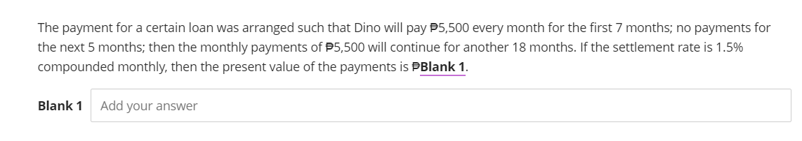 The payment for a certain loan was arranged such that Dino will pay $5,500 every month for the first 7 months; no payments for
the next 5 months; then the monthly payments of $5,500 will continue for another 18 months. If the settlement rate is 1.5%
compounded monthly, then the present value of the payments is Blank 1.
Blank 1
Add your answer