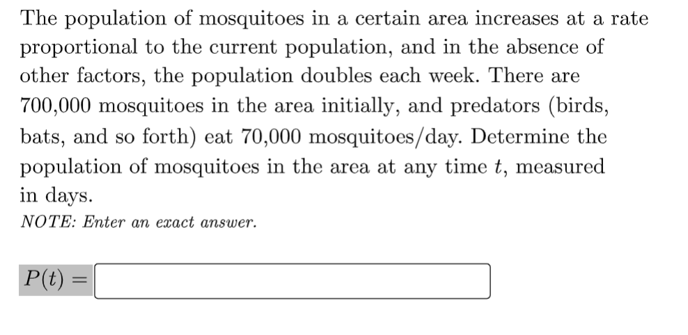 The population of mosquitoes in a certain area increases at a rate
proportional to the current population, and in the absence of
other factors, the population doubles each week. There are
700,000 mosquitoes in the area initially, and predators (birds,
bats, and so forth) eat 70,000 mosquitoes/day. Determine the
population of mosquitoes in the area at any time t, measured
in days.
NOTE: Enter an exact answer.
P(t) =