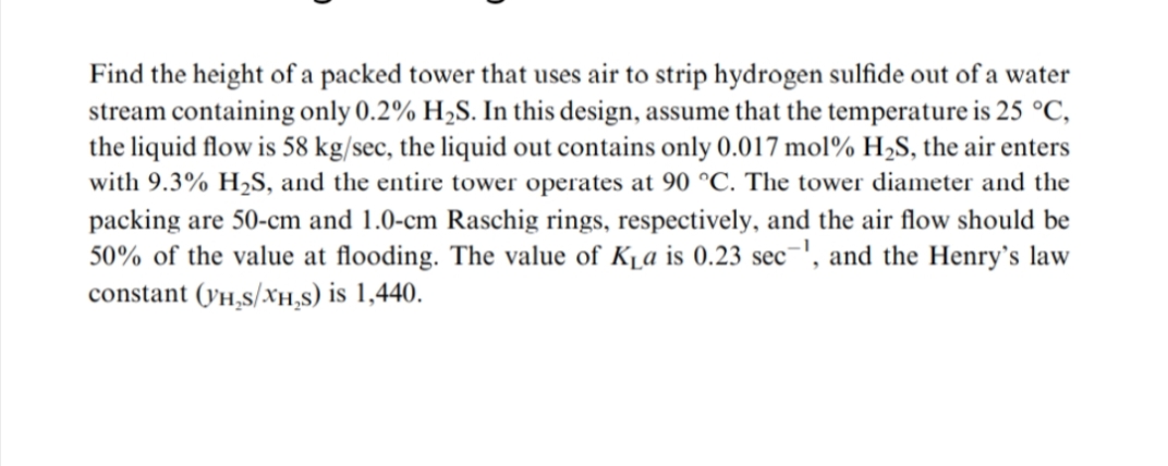 Find the height of a packed tower that uses air to strip hydrogen sulfide out of a water
stream containing only 0.2% H₂S. In this design, assume that the temperature is 25 °C,
the liquid flow is 58 kg/sec, the liquid out contains only 0.017 mol% H₂S, the air enters
with 9.3% H₂S, and the entire tower operates at 90 °C. The tower diameter and the
packing are 50-cm and 1.0-cm Raschig rings, respectively, and the air flow should be
50% of the value at flooding. The value of K₁a is 0.23 sec¹, and the Henry's law
constant (VH₂S/XH₂S) is 1,440.