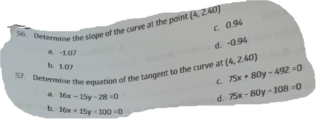 56. Determine the slope of the curve at the point (4, 2.40)
a. -1.07
b. 1.07
C. 0.94
SD d. -0.94
57. Determine the equation of the tangent to the curve at (4, 2.40)
a. 16x - 15y-28 =0
b. 16x + 15y - 100 =0
c. 75x + 80y - 492 =0
ons d. 75x-80y-108=0