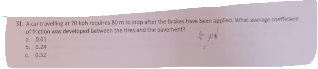 31. A car travelling at 70 kph requires 80 m to stop after the brakes have been applied. What average coefficient
of friction was developed between the tires and the pavement?
fuv
a.
0.61
b. 0.24
C. 0.32
