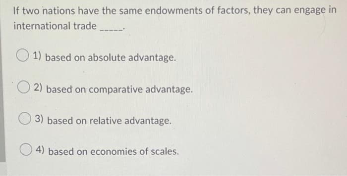 If two nations have the same endowments of factors, they can engage in
international trade
1) based on absolute advantage.
2) based on comparative advantage.
3) based on relative advantage.
4) based on economies of scales.
