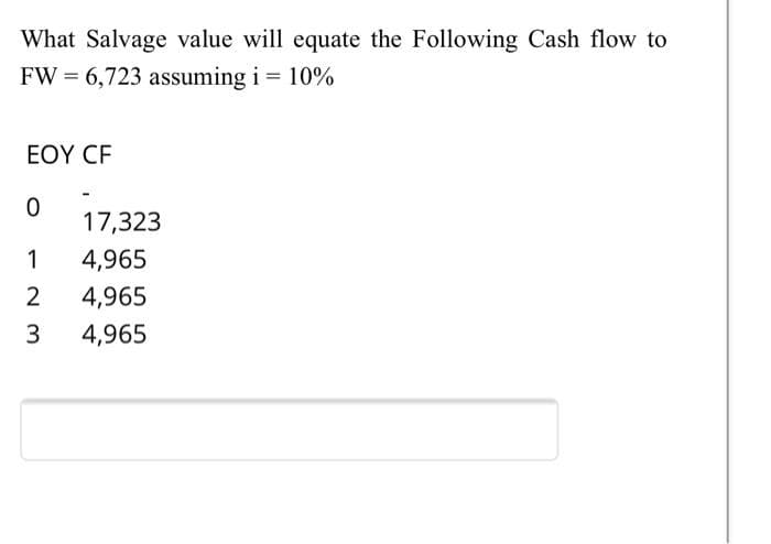 What Salvage value will equate the Following Cash flow to
FW = 6,723 assuming i = 10%
ΕΟΥ CF
17,323
1
4,965
4,965
4,965
