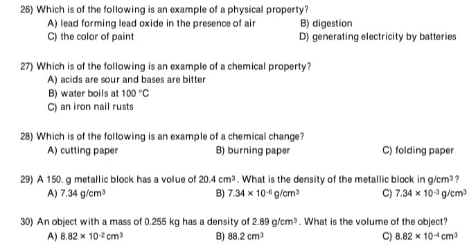 26) Which is of the following is an example of a physical property?
A) lead forming lead oxide in the presence of air
C) the color of paint
B) digestion
D) generating electricity by batteries
27) Which is of the following is an example of a chemical property?
A) acids are sour and bases are bitter
B) water boils at 100 °C
C) an iron nail rusts
28) Which is of the following is an example of a chemical change?
A) cutting paper
C) folding paper
B) burning paper
29) A 150. g metallic block has a volue of 20.4 cm³. What is the density of the metallic block in g/cm3 ?
B) 7.34 x 10-6 g/cm3
A) 7.34 g/cm3
C) 7.34 x 10-3 g/cm³
30) An object with a mass of 0.255 kg has a density of 2.89 g/cm3 . What is the volume of the object?
B) 88.2 cm3
A) 8.82 x 10-2 cm3
C) 8.82 x 10-4 cm3
