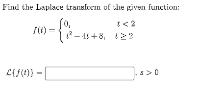 Find the Laplace transform of the given function:
t<2
t> 2
f(t) =
L{f(t)} =
(0,
t²4t+8,
s>0